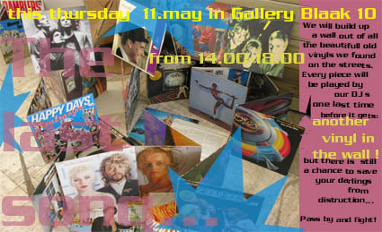 This thursday the 11.5.06 from 14.00-18.00 we will build up a wall out of all the beautifull old vinyls we found on the streets of Rotterdam.
<br />
<br />
Every piece will be played one last time
<br />
by our DJ s (Mariza and friends)
<br />
before it gets: ANOTHER VINYL IN THE WALL!
<br />
<br />
But there is still a chance to save your darlings...
<br />
<br />
Pass by and fight!!! This thursday the 11.5.06 from 14.00-18.00 we will build up a wall out of all the beautifull old vinyls we found on the streets of Rotterdam.
<br />
<br />
Every piece will be played one last time
<br />
by our DJ s (Mariza and friends)
<br />
before it gets: ANOTHER VINYL IN THE WALL!
<br />
<br />
But there is still a chance to save your darlings...
<br />
<br />
Pass by and fight!!!